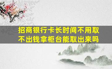 招商银行卡长时间不用取不出钱拿柜台能取出来吗