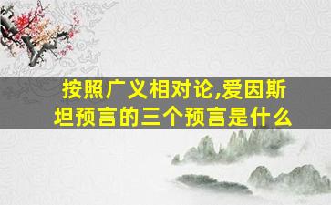 按照广义相对论,爱因斯坦预言的三个预言是什么