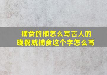 捕食的捕怎么写古人的晚餐就捕食这个字怎么写