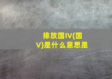 排放国IV(国V)是什么意思是