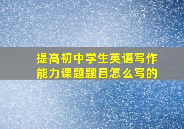 提高初中学生英语写作能力课题题目怎么写的