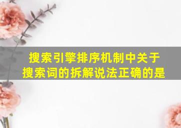 搜索引擎排序机制中关于搜索词的拆解说法正确的是