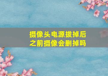 摄像头电源拔掉后之前摄像会删掉吗