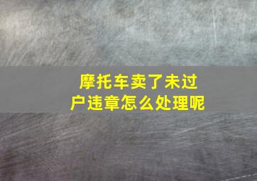 摩托车卖了未过户违章怎么处理呢