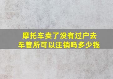 摩托车卖了没有过户去车管所可以注销吗多少钱