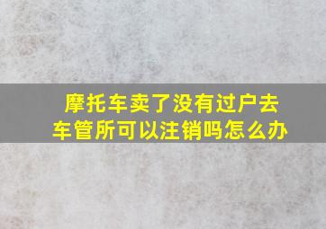 摩托车卖了没有过户去车管所可以注销吗怎么办