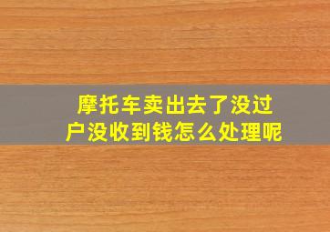 摩托车卖出去了没过户没收到钱怎么处理呢