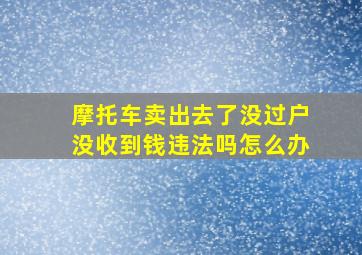 摩托车卖出去了没过户没收到钱违法吗怎么办