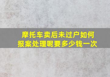 摩托车卖后未过户如何报案处理呢要多少钱一次