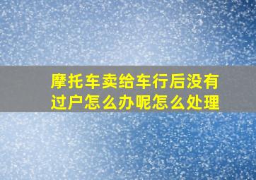 摩托车卖给车行后没有过户怎么办呢怎么处理