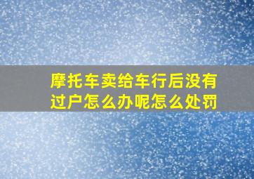 摩托车卖给车行后没有过户怎么办呢怎么处罚