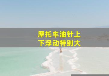 摩托车油针上下浮动特别大