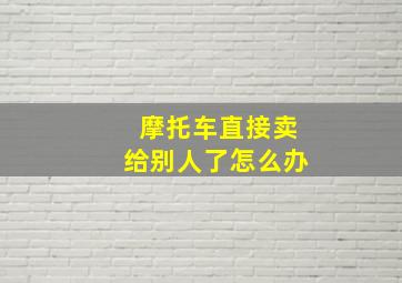 摩托车直接卖给别人了怎么办