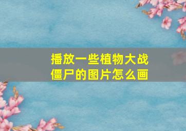 播放一些植物大战僵尸的图片怎么画