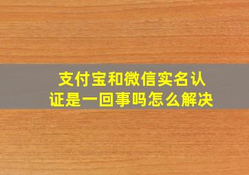 支付宝和微信实名认证是一回事吗怎么解决