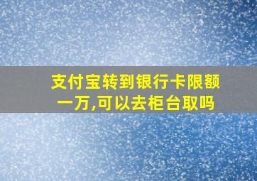 支付宝转到银行卡限额一万,可以去柜台取吗