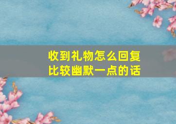 收到礼物怎么回复比较幽默一点的话