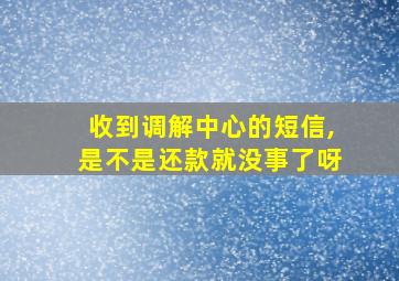 收到调解中心的短信,是不是还款就没事了呀