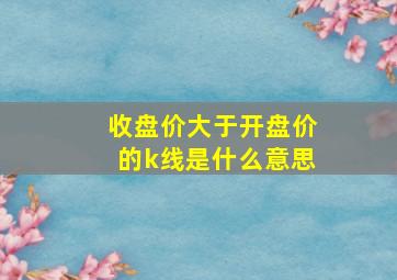 收盘价大于开盘价的k线是什么意思