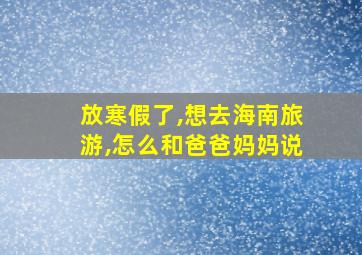 放寒假了,想去海南旅游,怎么和爸爸妈妈说