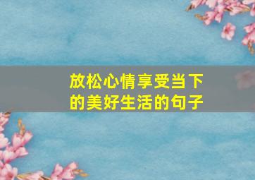 放松心情享受当下的美好生活的句子