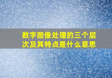 数字图像处理的三个层次及其特点是什么意思