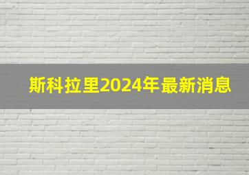 斯科拉里2024年最新消息