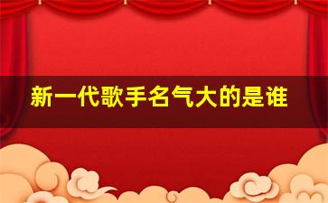 新一代歌手名气大的是谁