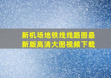 新机场地铁线线路图最新版高清大图视频下载