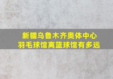 新疆乌鲁木齐奥体中心羽毛球馆离篮球馆有多远