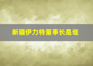 新疆伊力特董事长是谁