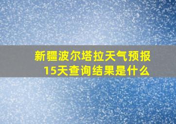 新疆波尔塔拉天气预报15天查询结果是什么