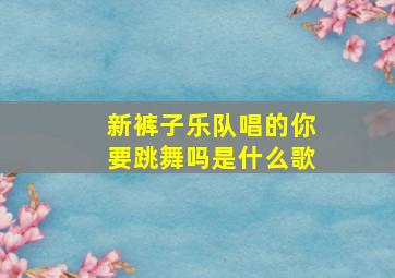 新裤子乐队唱的你要跳舞吗是什么歌