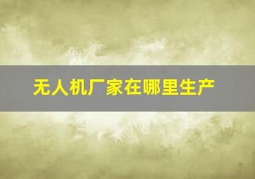 无人机厂家在哪里生产