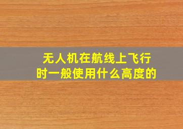 无人机在航线上飞行时一般使用什么高度的