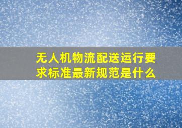 无人机物流配送运行要求标准最新规范是什么