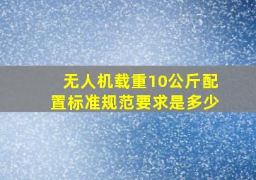 无人机载重10公斤配置标准规范要求是多少