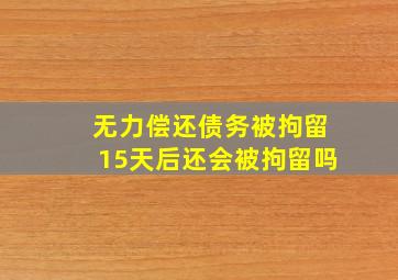 无力偿还债务被拘留15天后还会被拘留吗