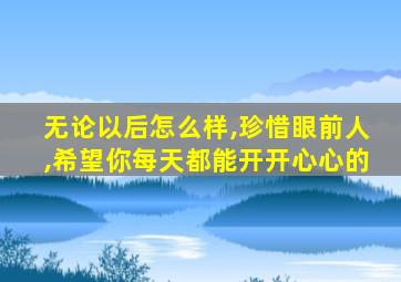 无论以后怎么样,珍惜眼前人,希望你每天都能开开心心的