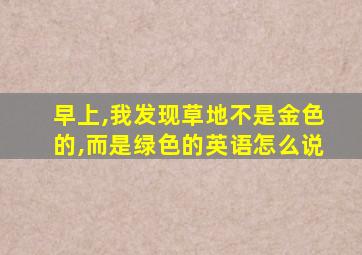 早上,我发现草地不是金色的,而是绿色的英语怎么说