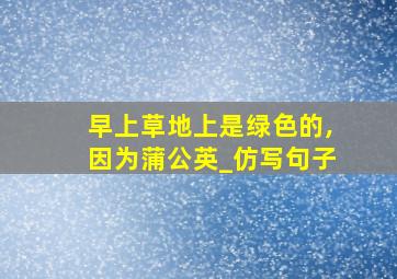 早上草地上是绿色的,因为蒲公英_仿写句子