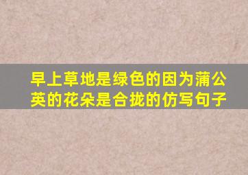 早上草地是绿色的因为蒲公英的花朵是合拢的仿写句子