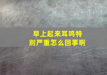 早上起来耳鸣特别严重怎么回事啊