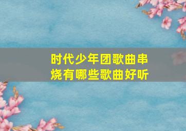 时代少年团歌曲串烧有哪些歌曲好听