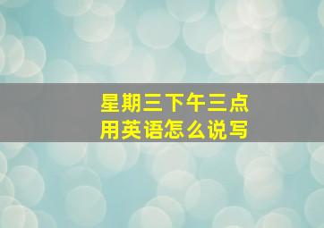 星期三下午三点用英语怎么说写