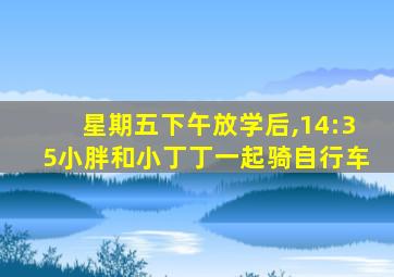 星期五下午放学后,14:35小胖和小丁丁一起骑自行车