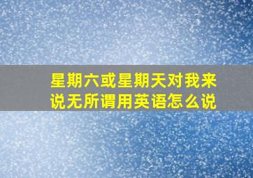 星期六或星期天对我来说无所谓用英语怎么说