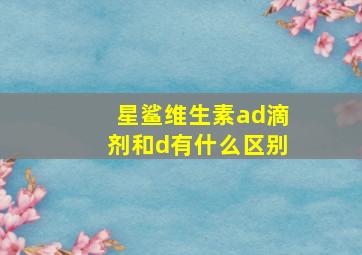 星鲨维生素ad滴剂和d有什么区别