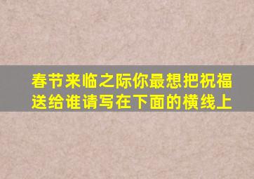 春节来临之际你最想把祝福送给谁请写在下面的横线上