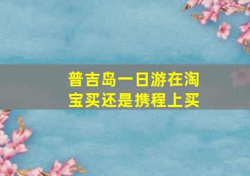 普吉岛一日游在淘宝买还是携程上买